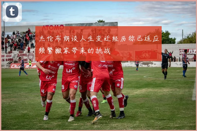杰伦布朗谈人生变迁经历称已适应频繁搬家带来的挑战