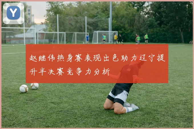 赵继伟热身赛表现出色助力辽宁提升半决赛竞争力分析