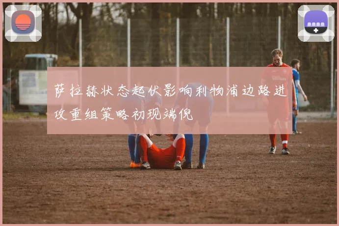萨拉赫状态起伏影响利物浦边路进攻重组策略初现端倪