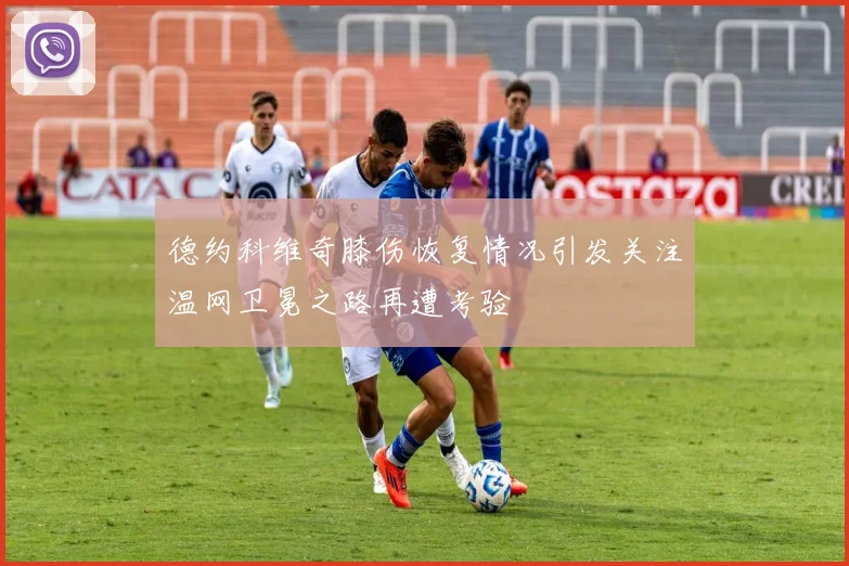 德约科维奇膝伤恢复情况引发关注温网卫冕之路再遭考验