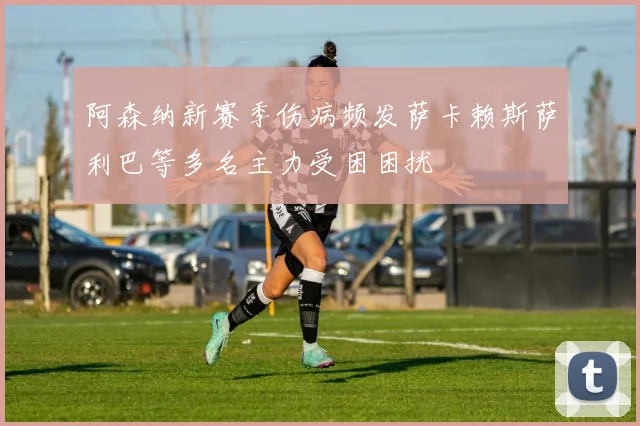 阿森纳新赛季伤病频发萨卡赖斯萨利巴等多名主力受困困扰