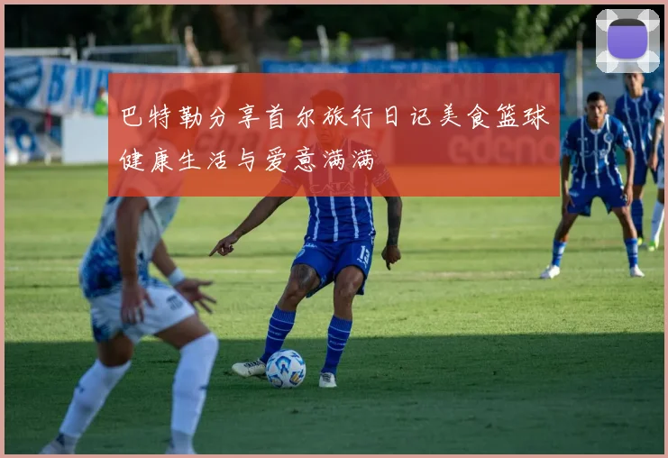 巴特勒分享首尔旅行日记美食篮球健康生活与爱意满满
