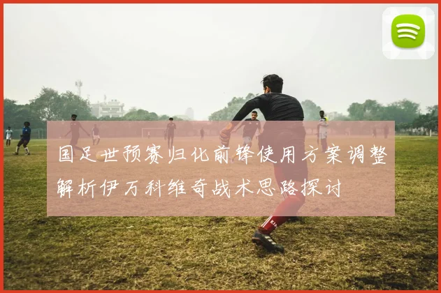 国足世预赛归化前锋使用方案调整解析伊万科维奇战术思路探讨