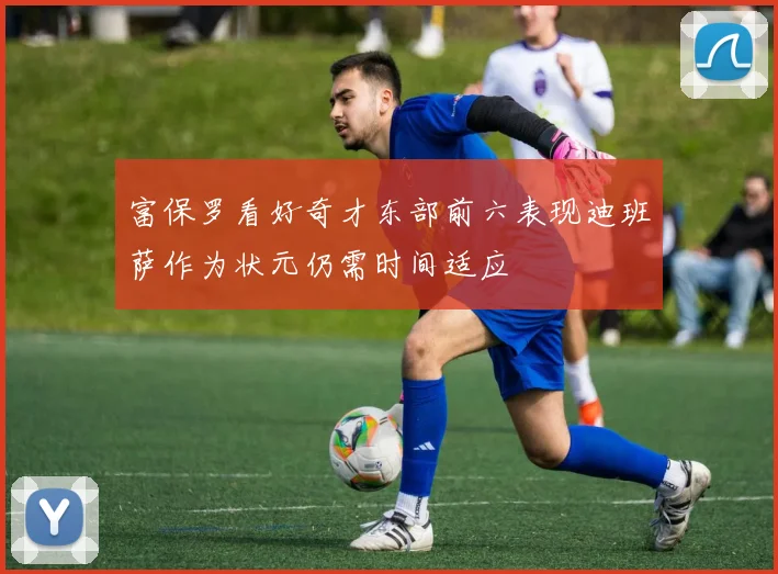 富保罗看好奇才东部前六表现迪班萨作为状元仍需时间适应