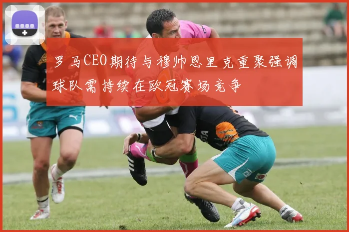 罗马CEO期待与穆帅恩里克重聚强调球队需持续在欧冠赛场竞争