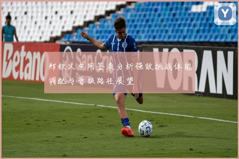 郑钦文中网签表分析强敌挑战体能调配与晋级路径展望