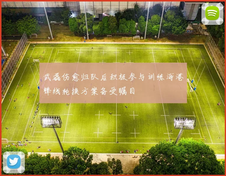 武磊伤愈归队后积极参与训练海港锋线轮换方案备受瞩目